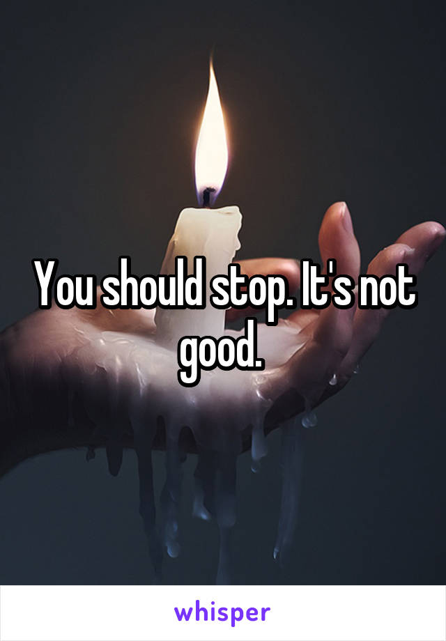 You should stop. It's not good. 