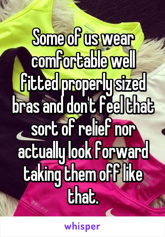 Some of us wear comfortable well fitted properly sized bras and don't feel that sort of relief nor actually look forward taking them off like that.