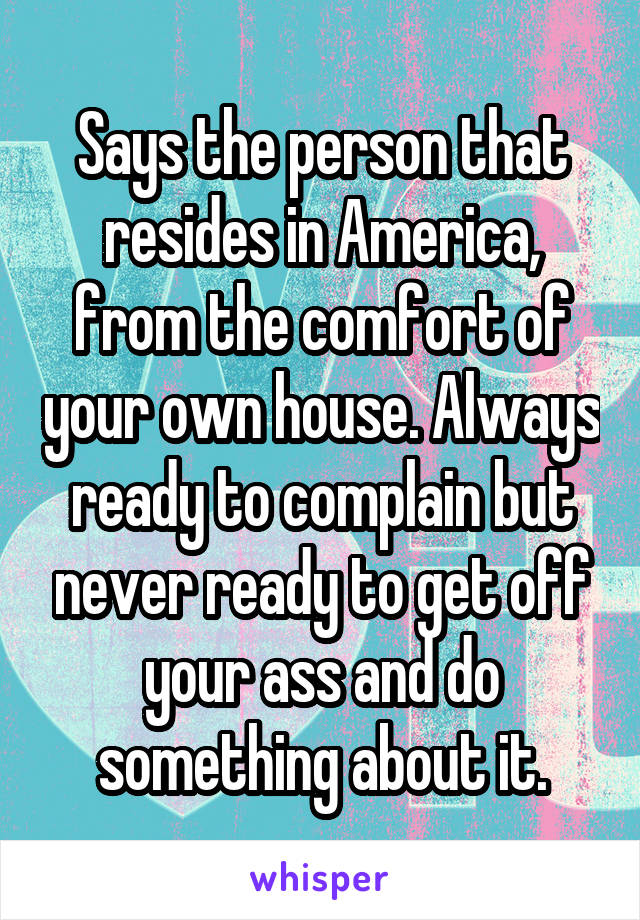 Says the person that resides in America, from the comfort of your own house. Always ready to complain but never ready to get off your ass and do something about it.
