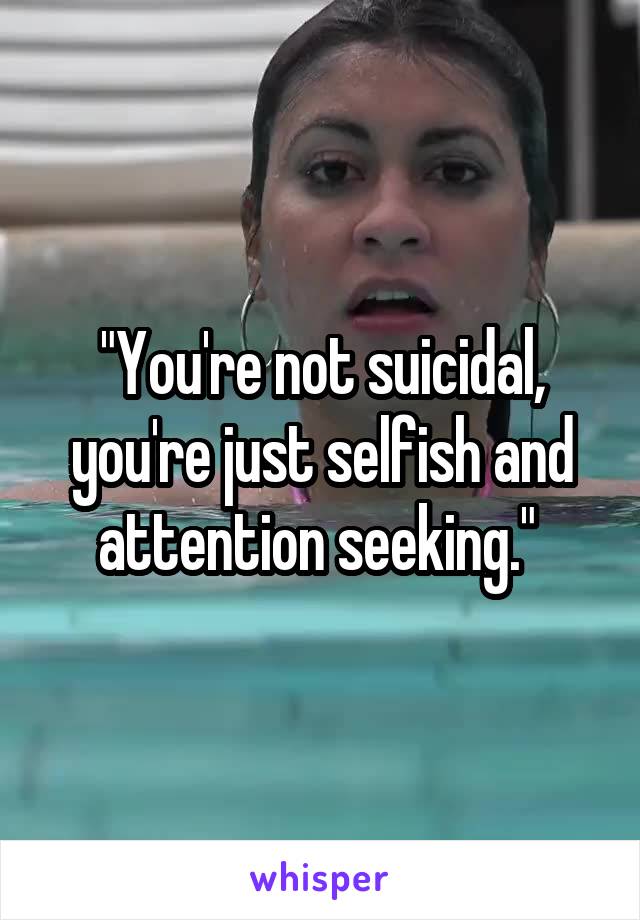 "You're not suicidal, you're just selfish and attention seeking." 