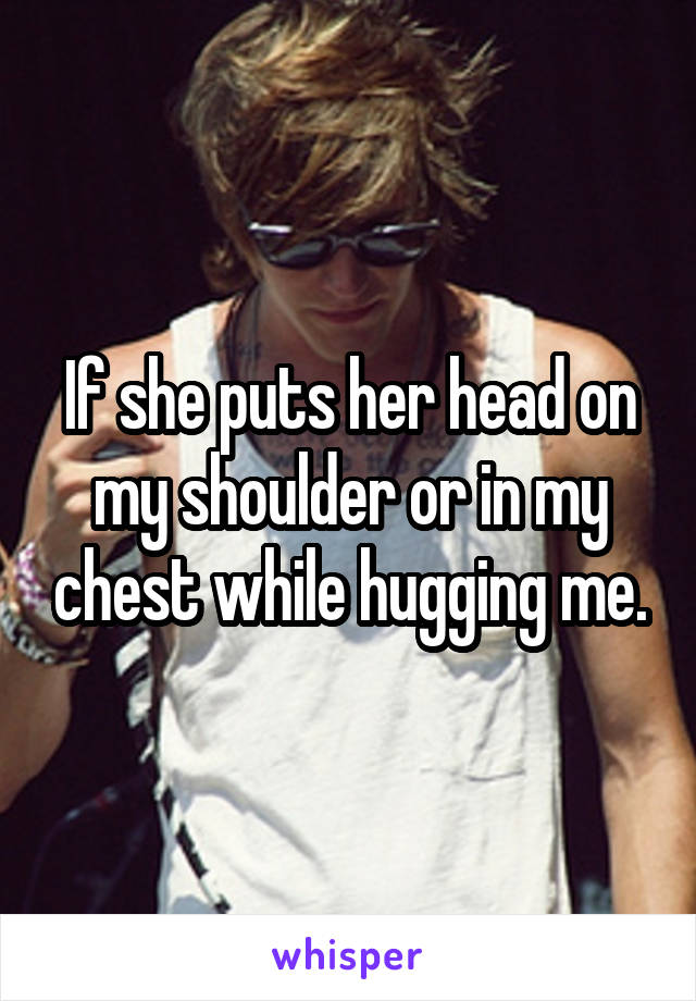If she puts her head on my shoulder or in my chest while hugging me.