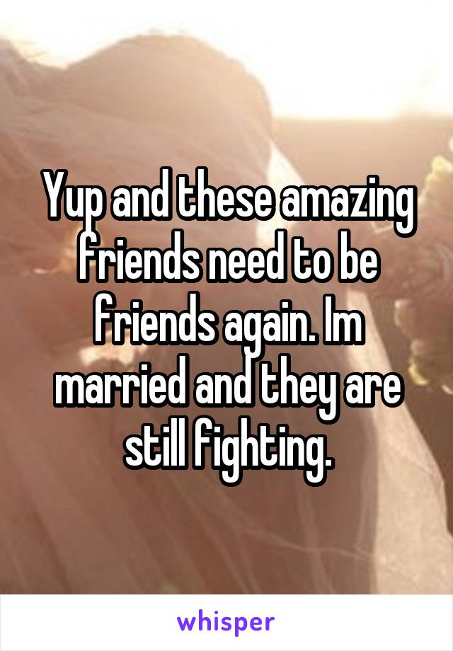Yup and these amazing friends need to be friends again. Im married and they are still fighting.