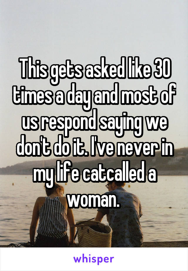 This gets asked like 30 times a day and most of us respond saying we don't do it. I've never in my life catcalled a woman. 