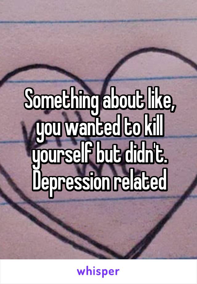 Something about like, you wanted to kill yourself but didn't. Depression related