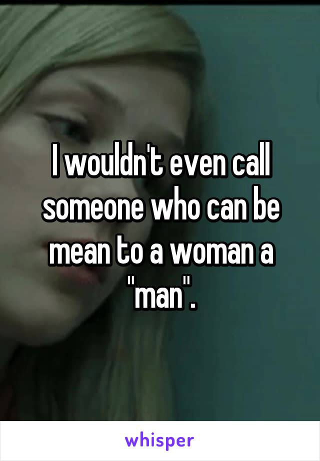 I wouldn't even call someone who can be mean to a woman a "man".