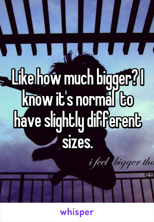Like how much bigger? I know it's normal  to have slightly different sizes.