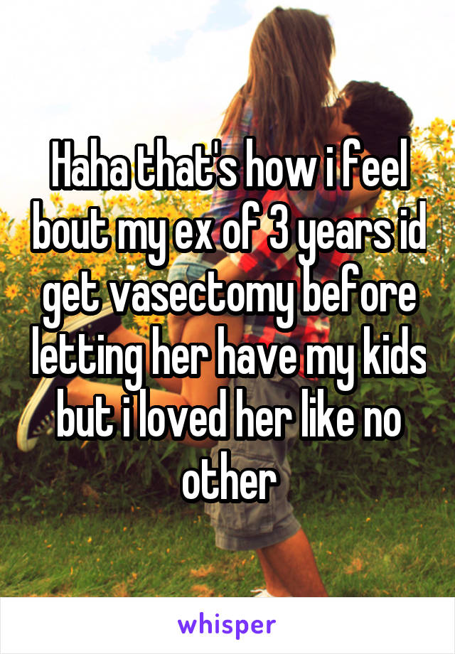 Haha that's how i feel bout my ex of 3 years id get vasectomy before letting her have my kids but i loved her like no other