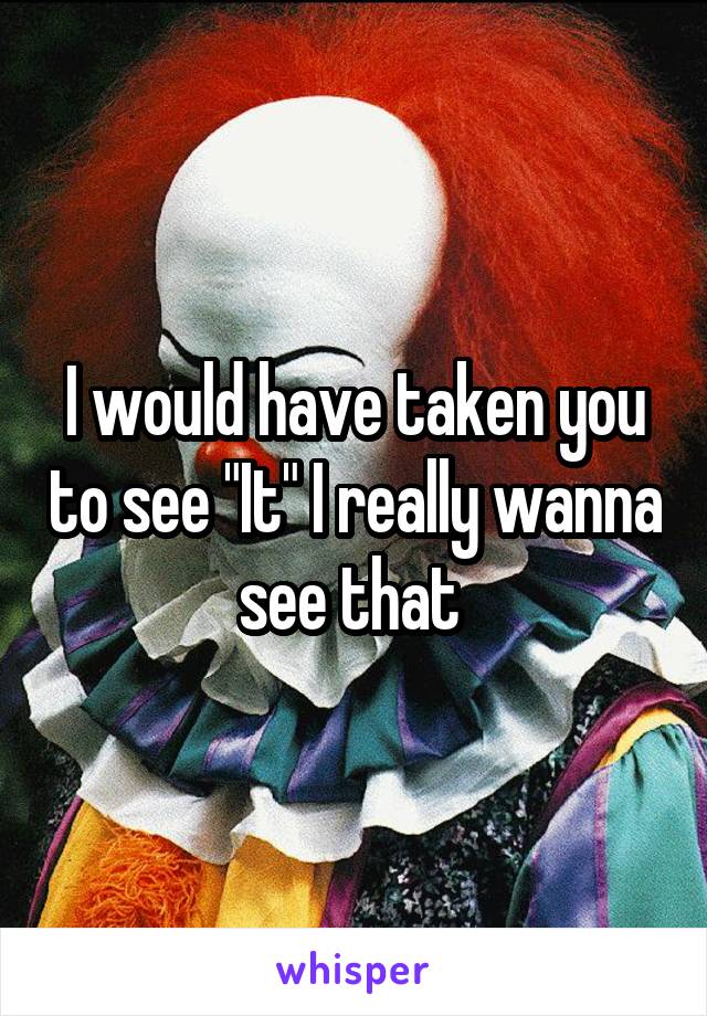 I would have taken you to see "It" I really wanna see that 