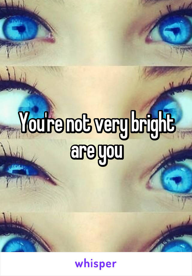 You're not very bright are you