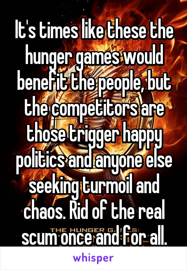 It's times like these the hunger games would benefit the people, but the competitors are those trigger happy politics and anyone else seeking turmoil and chaos. Rid of the real scum once and for all.