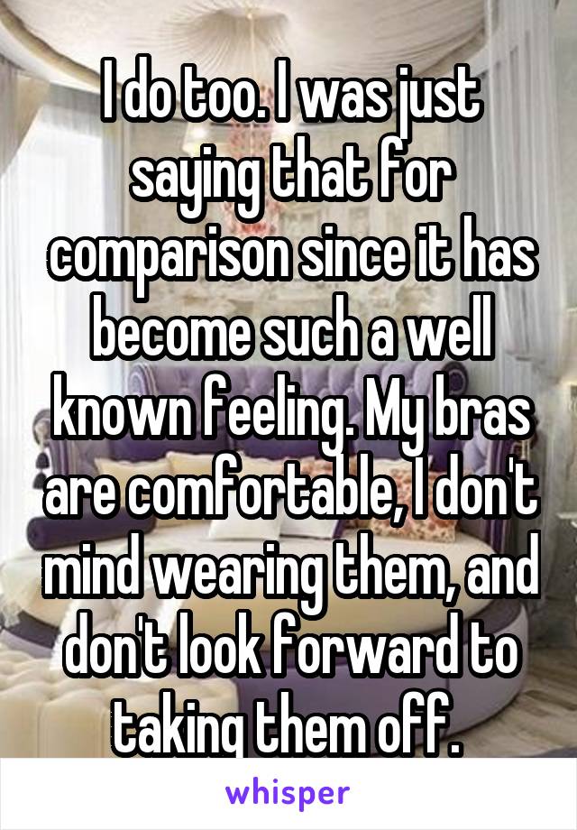 I do too. I was just saying that for comparison since it has become such a well known feeling. My bras are comfortable, I don't mind wearing them, and don't look forward to taking them off. 