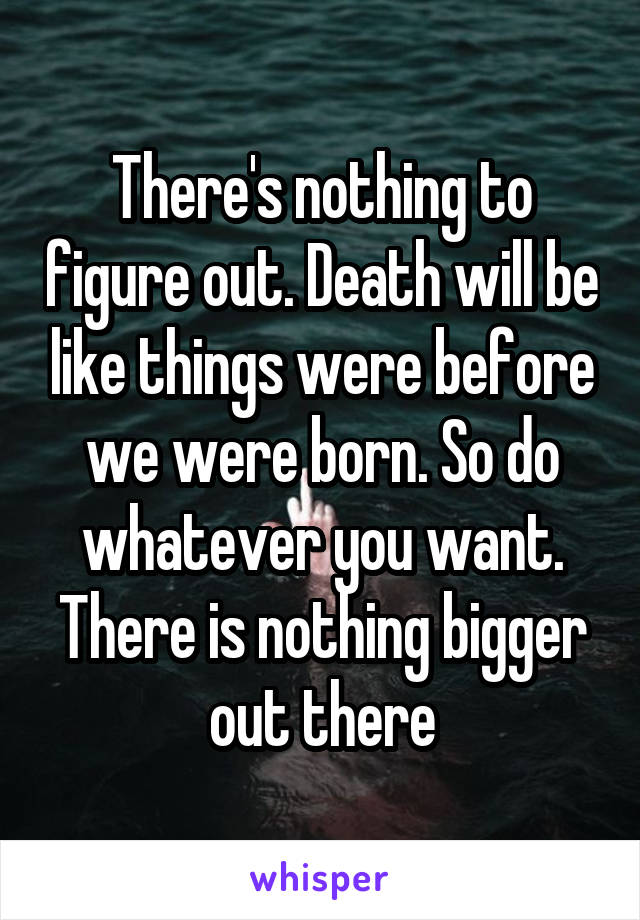 There's nothing to figure out. Death will be like things were before we were born. So do whatever you want. There is nothing bigger out there