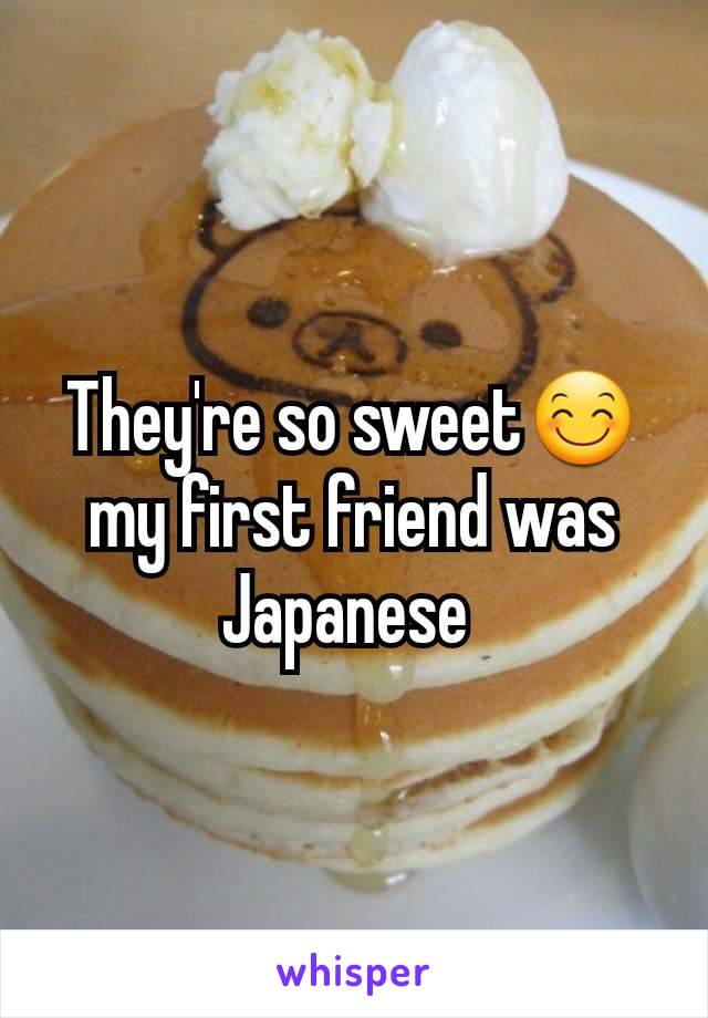 They're so sweet😊 my first friend was Japanese 