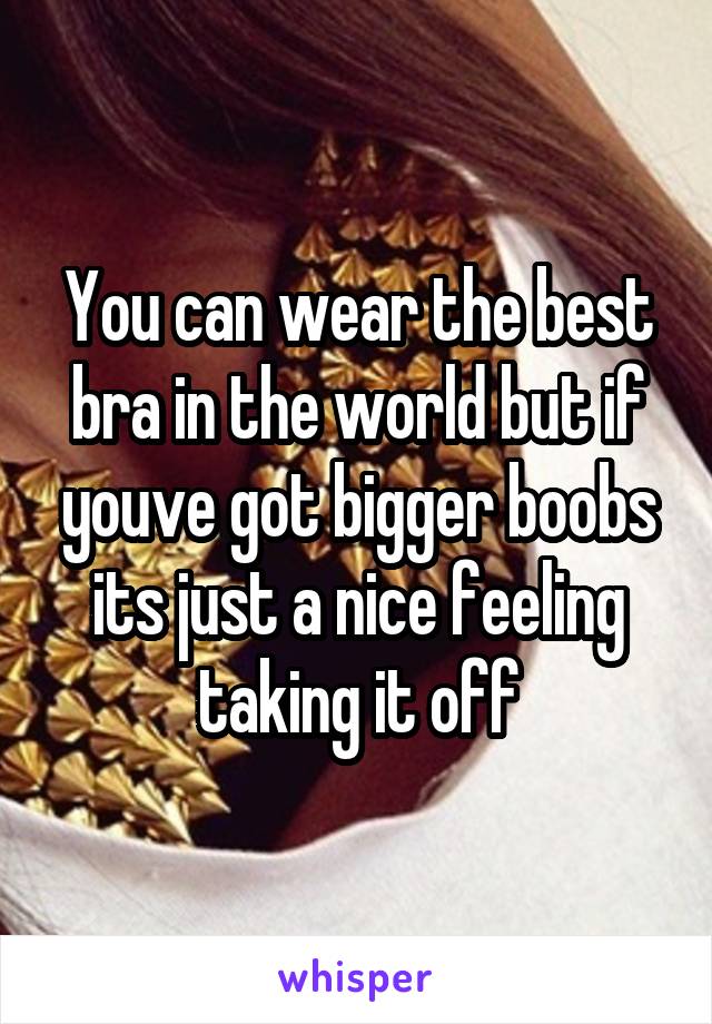 You can wear the best bra in the world but if youve got bigger boobs its just a nice feeling taking it off