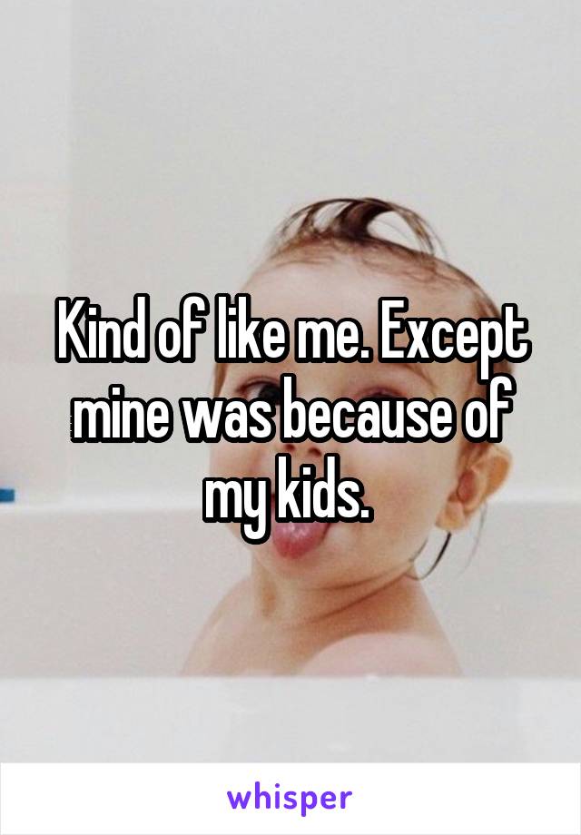 Kind of like me. Except mine was because of my kids. 