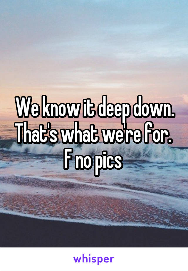 We know it deep down. That's what we're for. 
F no pics 
