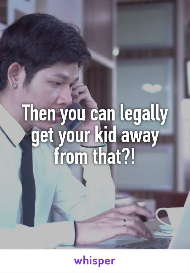 Then you can legally get your kid away from that?!