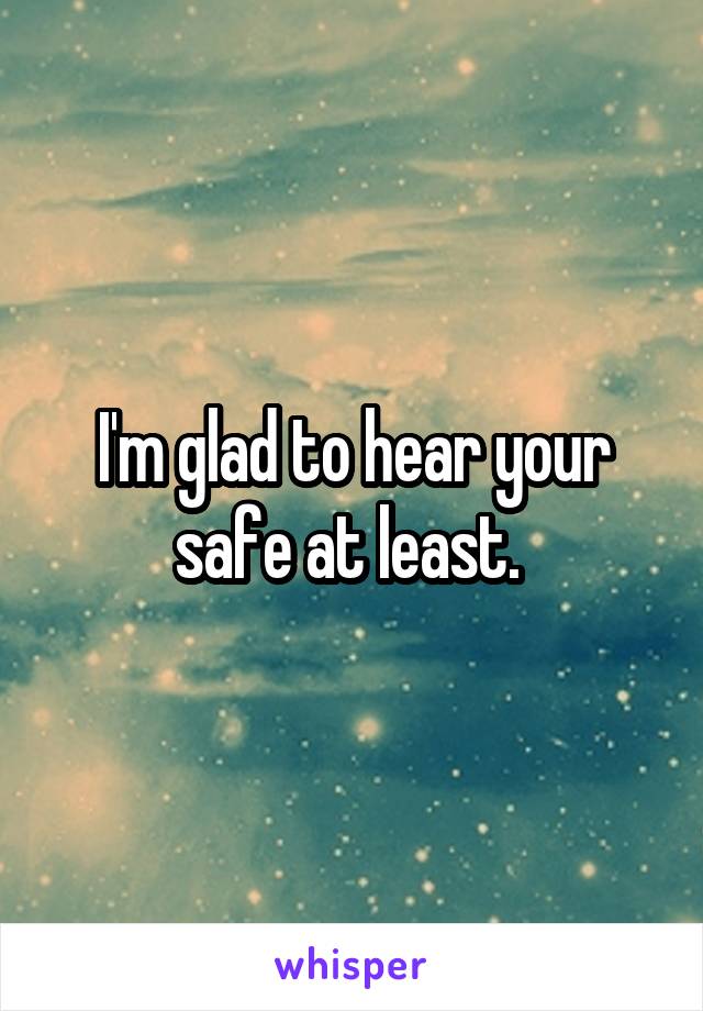 I'm glad to hear your safe at least. 