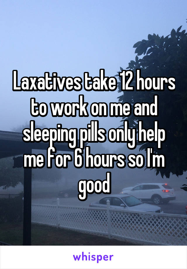 Laxatives take 12 hours to work on me and sleeping pills only help me for 6 hours so I'm good
