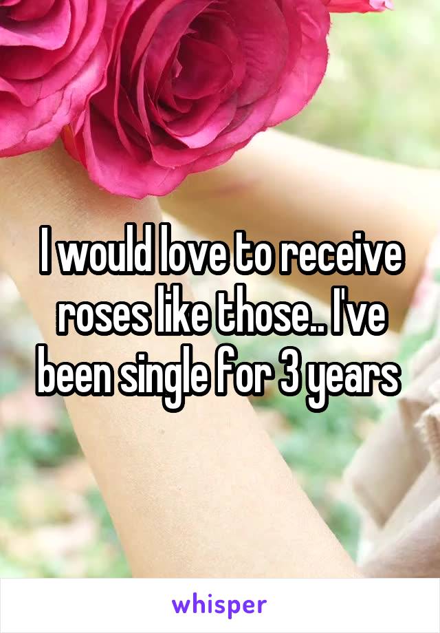 I would love to receive roses like those.. I've been single for 3 years 