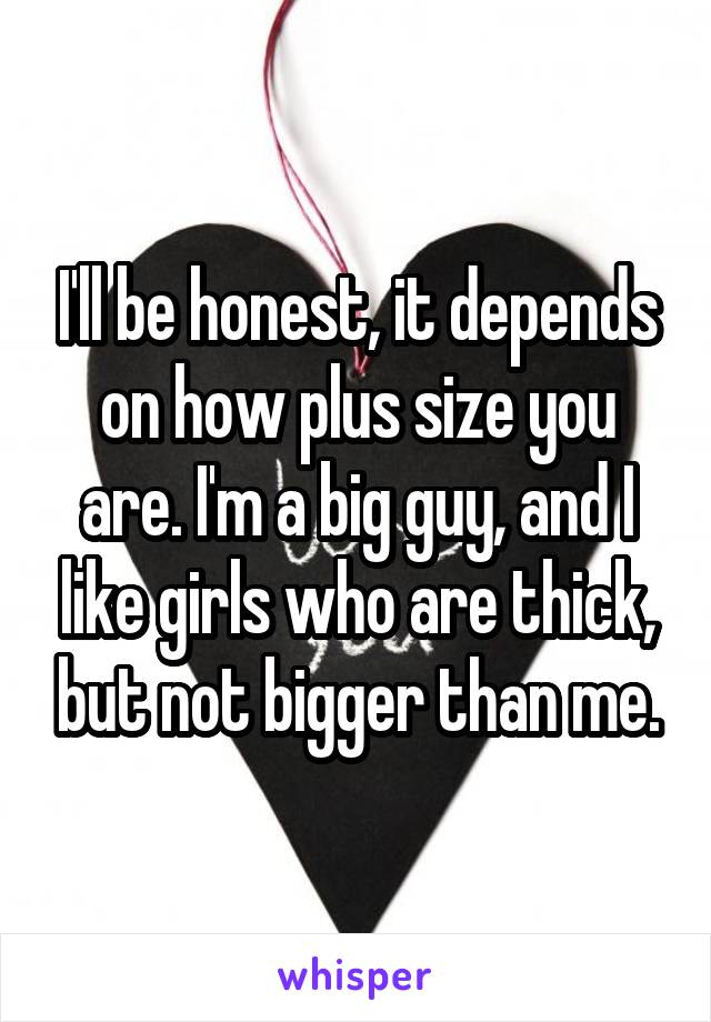 I'll be honest, it depends on how plus size you are. I'm a big guy, and I like girls who are thick, but not bigger than me.