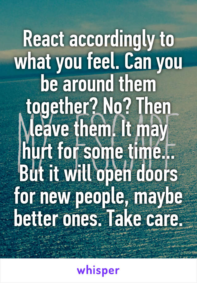 React accordingly to what you feel. Can you be around them together? No? Then leave them. It may hurt for some time... But it will open doors for new people, maybe better ones. Take care. 