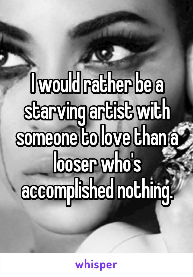 I would rather be a starving artist with someone to love than a looser who's accomplished nothing.