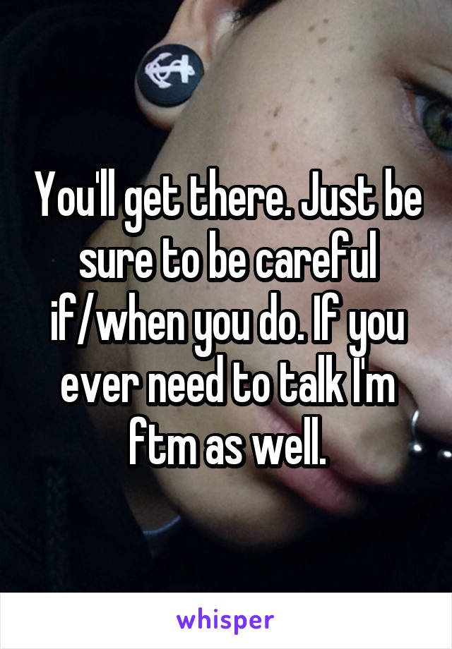 You'll get there. Just be sure to be careful if/when you do. If you ever need to talk I'm ftm as well.
