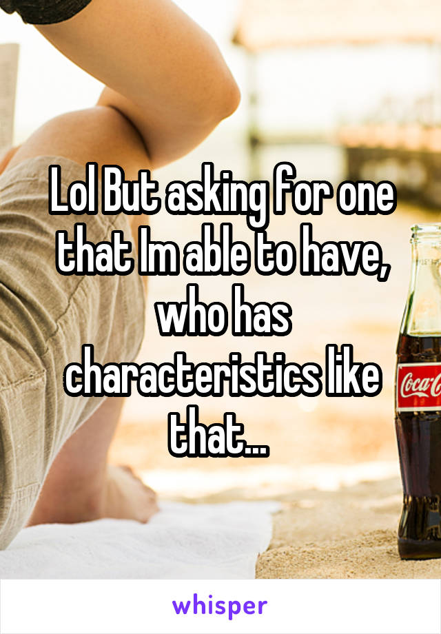 Lol But asking for one that Im able to have, who has characteristics like that... 