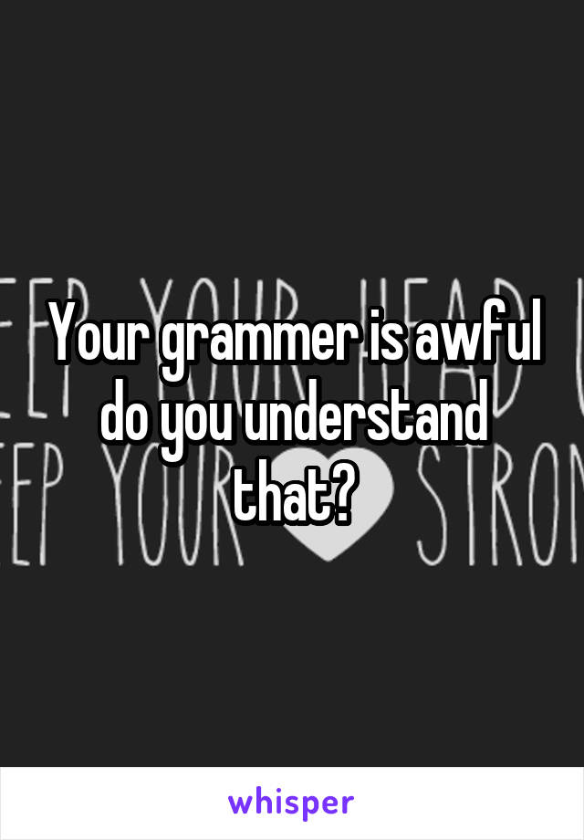 Your grammer is awful do you understand that?