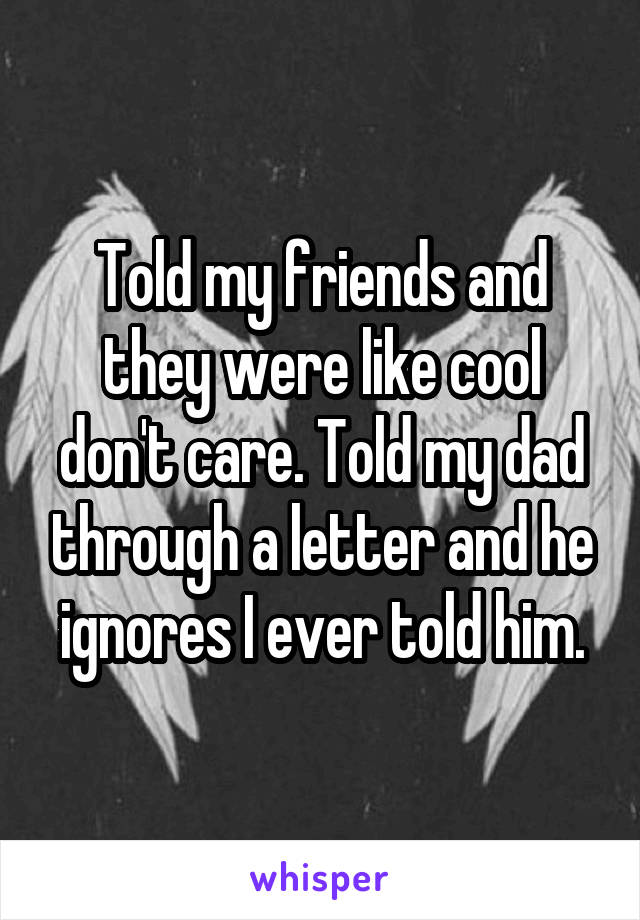 Told my friends and they were like cool don't care. Told my dad through a letter and he ignores I ever told him.