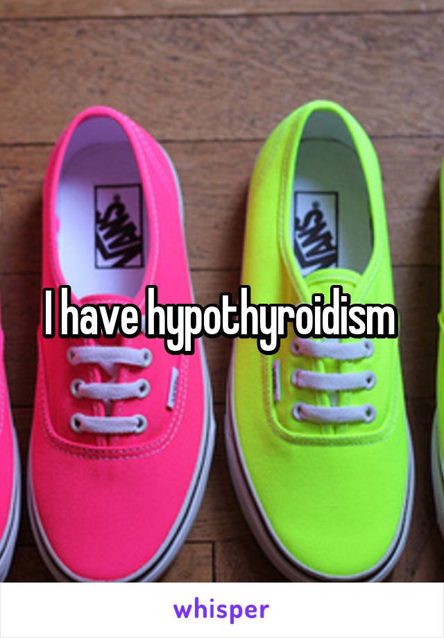 I have hypothyroidism 