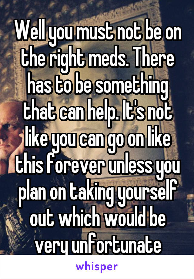 Well you must not be on the right meds. There has to be something that can help. It's not like you can go on like this forever unless you plan on taking yourself out which would be very unfortunate