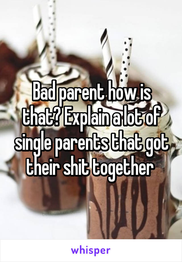 Bad parent how is that? Explain a lot of single parents that got their shit together 