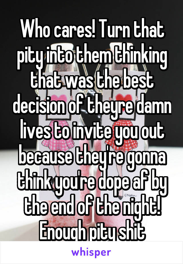 Who cares! Turn that pity into them thinking that was the best decision of theyre damn lives to invite you out because they're gonna think you're dope af by the end of the night! Enough pity shit