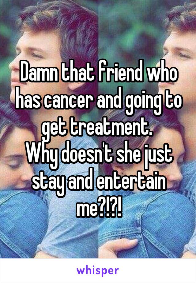 Damn that friend who has cancer and going to get treatment. 
Why doesn't she just stay and entertain me?!?!