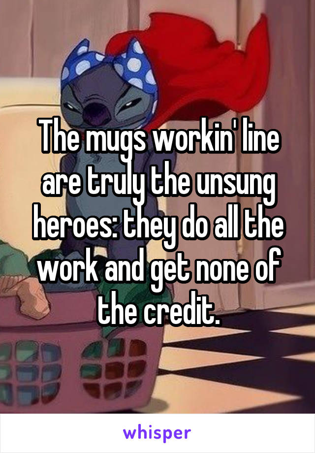 The mugs workin' line are truly the unsung heroes: they do all the work and get none of the credit.