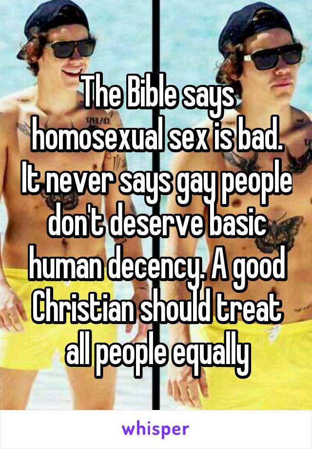 The Bible says homosexual sex is bad. It never says gay people don't deserve basic human decency. A good Christian should treat all people equally