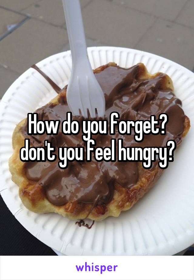 How do you forget? don't you feel hungry?