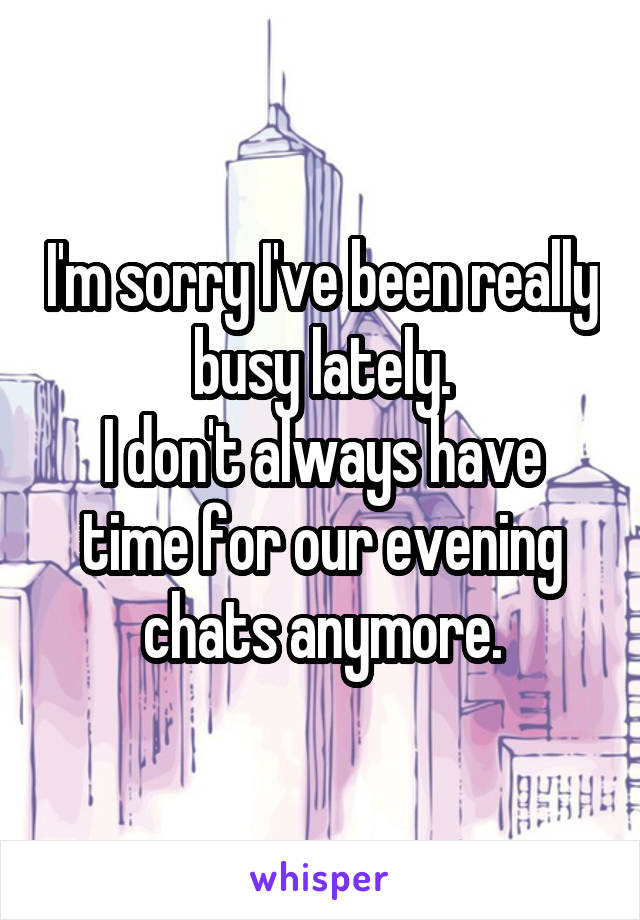 I'm sorry I've been really busy lately.
I don't always have time for our evening chats anymore.