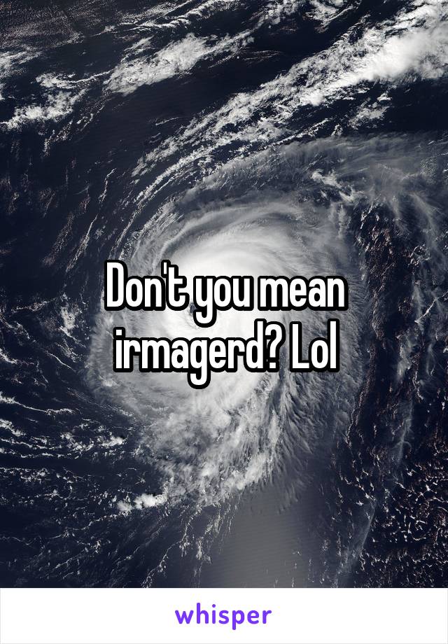 Don't you mean irmagerd? Lol