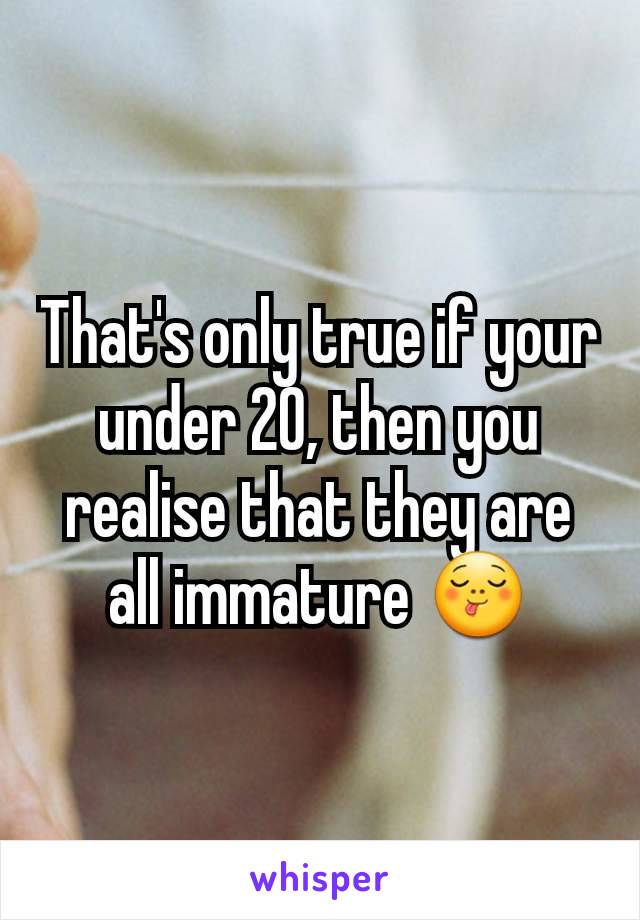 That's only true if your under 20, then you realise that they are all immature 😋
