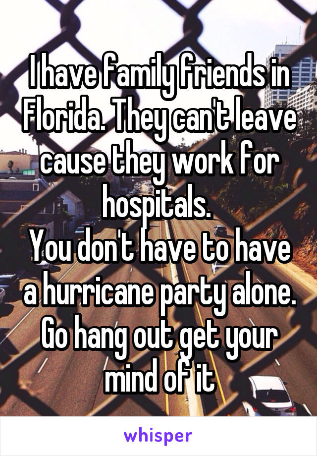 I have family friends in Florida. They can't leave cause they work for hospitals. 
You don't have to have a hurricane party alone. Go hang out get your mind of it