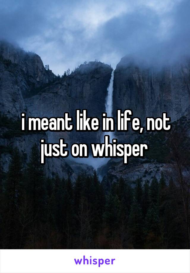 i meant like in life, not just on whisper 