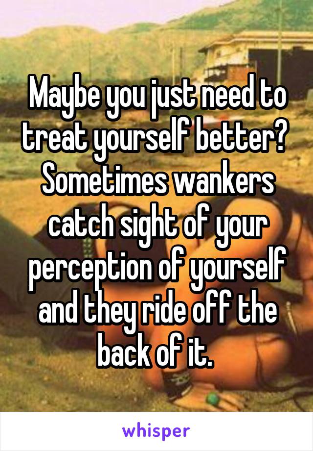 Maybe you just need to treat yourself better? 
Sometimes wankers catch sight of your perception of yourself and they ride off the back of it. 
