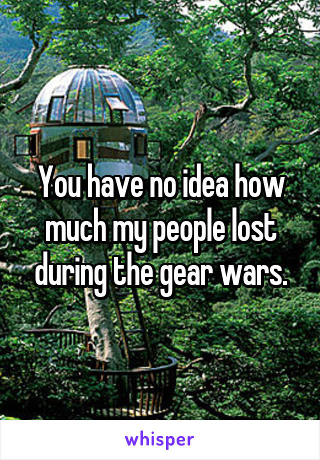 You have no idea how much my people lost during the gear wars.