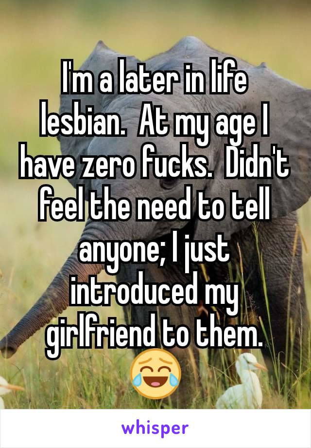 I'm a later in life lesbian.  At my age I have zero fucks.  Didn't feel the need to tell anyone; I just introduced my girlfriend to them. 😂