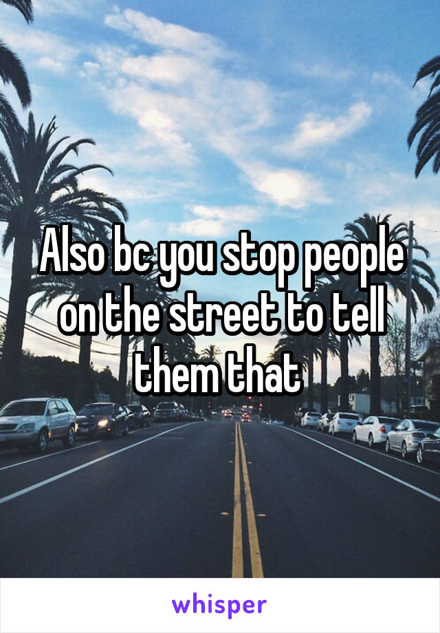 Also bc you stop people on the street to tell them that 