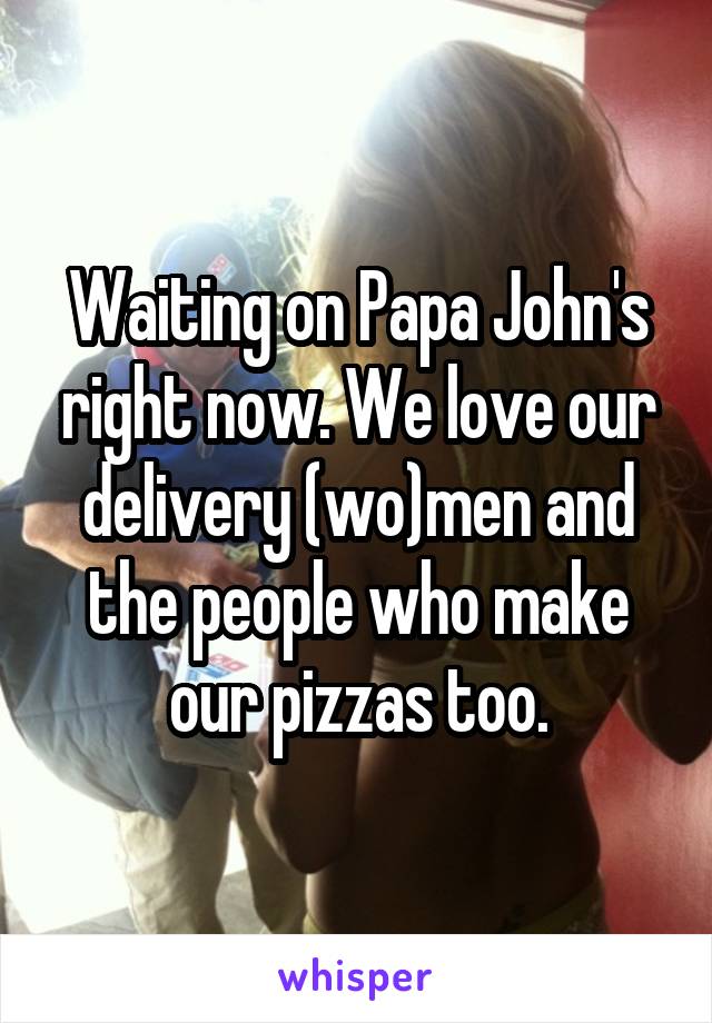 Waiting on Papa John's right now. We love our delivery (wo)men and the people who make our pizzas too.