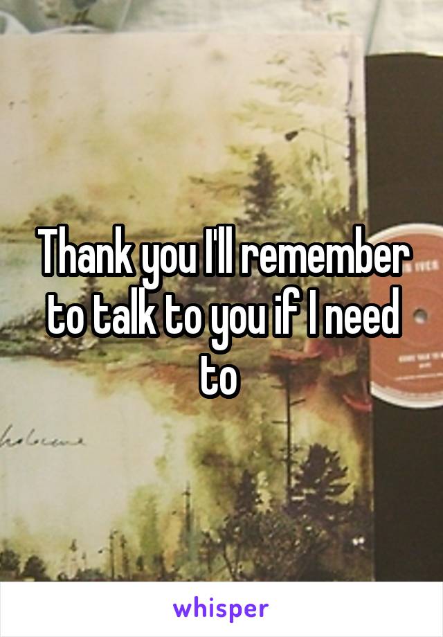 Thank you I'll remember to talk to you if I need to 